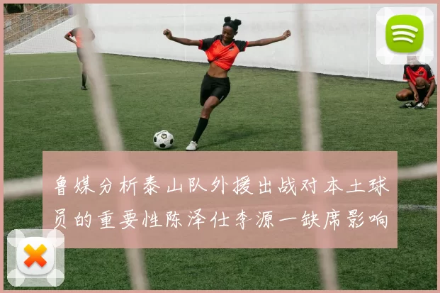 鲁媒分析泰山队外援出战对本土球员的重要性陈泽仕李源一缺席影响显著