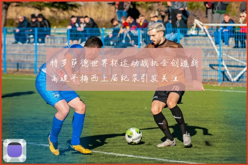 特罗萨德世界杯运动战机会创造新高追平梅西上届纪录引发关注